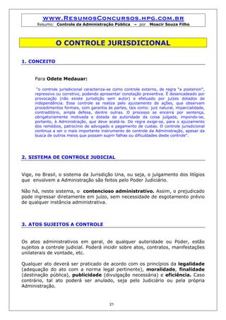 www.ResumosConcursos.hpg.com.br
      Resumo: Controle da Administração Pública          – por   Moacir Souza Filho




               O CONTROLE JURISDICIONAL

1. CONCEITO


     Para Odete Medauar:

      “o controle jurisdicional caracteriza-se como controle externo, de regra “a posteriori”,
     repressivo ou corretivo, podendo apresentar conotação preventiva. É desencadeado por
     provocação (não existe jurisdição sem autor) e efetuado por juízes dotados de
     independência. Esse controle se realiza pelo ajuizamento de ações, que observam
     procedimentos formais, com garantia às partes, tais como: juiz natural, imparcialidade,
     contraditório, ampla defesa, dentre outras. O processo se encerra por sentença,
     obrigatoriamente motivada e dotada da autoridade da coisa julgada, impondo-se,
     portanto, à Administração, que deve acatá-la. De regra exige-se, para o ajuizamento
     dos remédios, patrocínio de advogado e pagamento de custas. O controle jurisdicional
     continua a ser o mais importante instrumento de controle da Administração, apesar da
     busca de outros meios que possam suprir falhas ou dificuldades deste controle”.




2. SISTEMA DE CONTROLE JUDICIAL


Vige, no Brasil, o sistema da Jurisdição Una, ou seja, o julgamento dos litígios
que envolvem a Administração são feitos pelo Poder Judiciário.

Não há, neste sistema, o contencioso administrativo. Assim, o prejudicado
pode ingressar diretamente em juízo, sem necessidade de esgotamento prévio
de qualquer instância administrativa.



3. ATOS SUJEITOS A CONTROLE


Os atos administrativos em geral, de qualquer autoridade ou Poder, estão
sujeitos a controle judicial. Poderá incidir sobre atos, contratos, manifestações
unilaterais de vontade, etc.

Qualquer ato deverá ser praticado de acordo com os princípios da legalidade
(adequação do ato com a norma legal pertinente), moralidade, finalidade
(destinação pública), publicidade (divulgação necessária) e eficiência. Caso
contrário, tal ato poderá ser anulado, seja pelo Judiciário ou pela própria
Administração.


                                            21
 