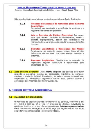 www.ResumosConcursos.hpg.com.br
       Resumo: Controle da Administração Pública   – por   Moacir Souza Filho




      São atos legislativos sujeitos a controle especial pelo Poder Judiciário:

            5.2.1       Processo de cassação de mandatos pelas Câmaras
                        Legislativas:
                        Só poderá ser analisada a existência de motivos e a
                        regularidade formal do processo.

            5.2.2       Leis e Decretos de Efeitos Concretos: Por serem
                        atos que trazem decisões individualizadas, como o
                        decreto expropriatório, podem ser invalidados via
                        mandado de segurança, ação popular ou procedimentos
                        comuns.

            5.2.3       Decretos Legislativos e Resoluções das Mesas:
                        Sujeitam-se ao controle porque podem lesar direitos
                        individuais de terceiros nos seus efeitos internos e
                        externos.

            5.2.4       Processo Legislativo: Sujeitam-se a controle de
                        legalidade, regular tramitação e legitimidade para
                        elaboração da lei.


5.3   Atos Interna Corporis: Atos interna corporis são aqueles que dizem
      respeito à economia interna da corporação legislativa e, portanto,
      afastam o controle Judicial. Entretanto, se existir inconstitucionalidade,
      ilegalidade ou infringência regimental nestes atos, poderá ocorrer a
      apreciação dos mesmos pelo Poder Judiciário.



6. MEIOS DE CONTROLE JURISDICIONAL


6.1   MANDADO DE SEGURANÇA

      O Mandado de Segurança pode ser individual ou coletivo, conforme o art.
      5o , LXIX e LXX da CF e visa 1a proteção de direitos individuais ou
      coletivos, líquidos e certos, não amparados por habeas corpus ou habeas
      data, violados ou ameaçados de lesão, seja por ilegalidade ou por abuso
      de poder do agente público (ato de autoridade).




                                       23
 