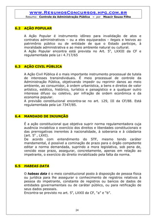 www.ResumosConcursos.hpg.com.br
       Resumo: Controle da Administração Pública   – por   Moacir Souza Filho



6.2   AÇÃO POPULAR

      A Ação Popular é instrumento idôneo para invalidação de atos e
      contratos administrativos – ou a eles equiparados - ilegais e lesivos ao
      patrimônio público ou de entidade de que o Estado participe, à
      moralidade administrativa e ao meio ambiente natural ou cultural.
      A Ação Popular encontra está prevista no Art. 5o, LXXIII da CF e
      regulamentada pela Le i 4.717/65


6.3   AÇÃO CIVIL PÚBLICA

      A Ação Civil Pública é o mais importante instrumento processual de tutela
      de interesses transindividuais. É meio processual de controle da
      Administração Pública, objetivando impedir ou reprimir danos ao meio
      ambiente, ao consumidor, à ordem urbanística, a bens e direitos de valor
      artístico, estético, histórico, turístico e paisagístico e a qualquer outro
      interesse difuso ou coletivo, por infração de ordem econômica e da
      economia popular.
      A previsão constitucional encontra-se no art. 129, III da CF/88. Está
      regulamentada pela Lei 7347/85.


6.4   MANDADO DE INJUNÇÃO

      É a ação constitucional que objetiva suprir norma regulamentadora cuja
      ausência inviabiliza o exercício dos direitos e liberdades constitucionais e
      das prerrogativas inerentes à nacionalidade, à soberania e à cidadania
      (art. 5o , LXXI).
      De acordo com entendimento do STF, mesmo tendo caráter
      mandamental, é possível a cominação de prazo para o órgão competente
      editar a norma demandada, suprindo a mora legislativa, sob pena de,
      vencido esse prazo, assegurar, concretamente, apenas em relação ao
      impetrante, o exercício do direito inviabilizado pela falta da norma.


6.5   HABEAS DATA

      O habeas data é o meio constitucional posto à disposição de pessoa física
      ou jurídica para lhe assegurar o conhecimento de registros relativos à
      pessoa do impetrante, constante de registros ou bancos de dados de
      entidades governamentais ou de caráter público, ou para retificação de
      seus dados pessoais.
      Encontra-se previsto no art. 5o, LXXII da CF, “a” e “b”.




                                       24
 