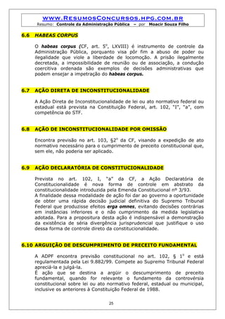 www.ResumosConcursos.hpg.com.br
      Resumo: Controle da Administração Pública   – por   Moacir Souza Filho

6.6   HABEAS CORPUS

      O habeas corpus (CF, art. 5o, LXVIII) é instrumento de controle da
      Administração Pública, porquanto visa pôr fim a abuso de poder ou
      ilegalidade que viole a liberdade de locomoção. A prisão ilegalmente
      decretada, a impossibilidade de reunião ou de associação, a condução
      coercitiva ordenada são exemplos de decisões administrativas que
      podem ensejar a impetração do habeas corpus.


6.7   AÇÃO DIRETA DE INCONSTITUCIONALIDADE

      A Ação Direta de Inconstitucionalidade de lei ou ato normativo federal ou
      estadual está prevista na Constituição Federal, art. 102, “I”, “a”, com
      competência do STF.


6.8   AÇÃO DE INCONSTITUCIONALIDADE POR OMISSÃO

      Encontra previsão no art. 103, §2o da CF, visando a expedição de ato
      normativo necessário para o cumprimento de preceito constitucional que,
      sem ele, não poderia ser aplicado.


6.9   AÇÃO DECLARATÓRIA DE CONSTITUCIONALIDADE

      Prevista no art. 102, I, “a” da CF, a Ação Declaratória de
      Constitucionalidade é nova forma de controle em abstrato da
      constitucionalidade introduzida pela Emenda Constitucional nº 3/93.
      A finalidade dessa modalidade de ação foi dar ao governo a oportunidade
      de obter uma rápida decisão judicial definitiva do Supremo Tribunal
      Federal que produzisse efeitos erga omnes, evitando decisões contrárias
      em instâncias inferiores e o não cumprimento da medida legislativa
      adotada. Para a propositura desta ação é indispensável a demonstração
      da existência de séria divergência jurisprudencial que justifique o uso
      dessa forma de controle direto da constitucionalidade.


6.10 ARGUIÇÃO DE DESCUMPRIMENTO DE PRECEITO FUNDAMENTAL

      A ADPF encontra previsão constitucional no art. 102, § 1o e está
      regulamentada pela Lei 9.882/99. Compete ao Supremo Tribunal Federal
      apreciá-la e julgá-la.
      É ação que se destina a argüir o descumprimento de preceito
      fundamental, quando for relevante o fundamento da controvérsia
      constitucional sobre lei ou ato normativo federal, estadual ou municipal,
      inclusive os anteriores à Constituição Federal de 1988.


                                      25
 