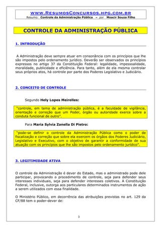 www.ResumosConcursos.hpg.com.br
      Resumo: Controle da Administração Pública   – por   Moacir Souza Filho




    CONTROLE DA ADMINISTRAÇÃO PÚBLICA

1. INTRODUÇÃO


 A Administração deve sempre atuar em consonância com os princípios que lhe
são impostos pelo ordenamento jurídico. Deverão ser observados os princípios
expressos no artigo 37 da Constituição Federal: legalidade, impessoalidade,
moralidade, publicidade e eficiência. Para tanto, além de ela mesma controlar
seus próprios atos, há controle por parte dos Poderes Legislativo e Judiciário.



2. CONCEITO DE CONTROLE


     Segundo Hely Lopes Meirelles:

 “controle, em tema de administração pública, é a faculdade de vigilância,
orientação e correção que um Poder, órgão ou autoridade exerce sobre a
conduta funcional de outro”.

     Para Maria Sylvia Zanella Di Pietro:

 “pode-se definir o controle da Administração Pública como o poder de
fiscalização e correção que sobre ela exercem os órgãos dos Poderes Judiciário,
Legislativo e Executivo, com o objetivo de garantir a conformidade de sua
atuação com os princípios que lhe são impostos pelo ordenamento jurídico”.



3. LEGITIMIDADE ATIVA


O controle da Administração é dever do Estado, mas o administrado pode dele
participar, provocando o procedimento de controle, seja para defender seus
interesses individuais, seja para defender interesses coletivos. A Constituição
Federal, inclusive, outorga aos particulares determinados instrumentos de ação
a serem utilizados com essa finalidade.

O Ministério Público, em decorrência das atribuições previstas no art. 129 da
CF/88 tem o poder-dever de:



                                      3
 