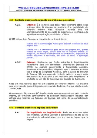 www.ResumosConcursos.hpg.com.br
      Resumo: Controle da Administração Pública     – por   Moacir Souza Filho




4.3   Controle quanto à localização do órgão que os realiza:

      4.3.1      Interno: É o controle que cada Poder exercerá sobre seus
                 próprios atos. O sistema de auditoria é a modalidade de
                 controle   interno    mais    utilizada.  Através dela há
                 acompanhamento da execução do orçamento e verificação da
                 legalidade na aplicação do dinheiro público.

O STF editou duas Súmulas a respeito do controle interno:

                 Súmula 346 “A Administração Pública pode declarar a nulidade de seus
                 próprios atos”.

                 Súmula 473: “ A Administração pode anular seus próprios atos, quando
                 eivados de vícios ilegais, porque deles não se originam direitos; ou
                 revogá-los, por motivo de conveniência ou oportunidade, respeitados os
                 direitos adquiridos e ressalvada, em todos os casos, a apreciação
                 judicial”.

      4.3.2      Externo: Realiza-se por órgão estranho à Administração
                 responsável pelo ato controlado. Encontra-se previsto na
                 CF/88, no capítulo concernente à fiscalização contábil,
                 financeira e orçamentária, dispondo que o controle externo
                 fica à cargo do Congresso Nacional, com o auxílio do Tribunal
                 de Contas. São exemplos de controle externo: a apreciação
                 das contas do Executivo e do Judiciário pelo Legislativo; a
                 anulação de um ato do Executivo por decisão do Judiciário.

Cada um dos Poderes deve ter um sistema de controle interno. Tal sistema
será exercido de forma integrada entre os três Poderes. É o que dispõe o art.
74 da CF/88.

O mesmo art. 74, em seu §1o dispõe, ainda, que os responsáveis pelo controle
interno, ao tomarem conhecimento de qualquer irregularidade, deverão dar
ciência das mesmas ao Tribunal de Contas, sob pena de responsabilidade
solidária.


4.4   Controle quanto ao aspecto controlado

      4.4.1      De legalidade ou Legitimidade: Pode ser exercido pelos
                 três Poderes. Objetiva verificar a conformação do ato ou do
                 procedimento administrativo com as normas legais que o
                 regem.




                                        5
 