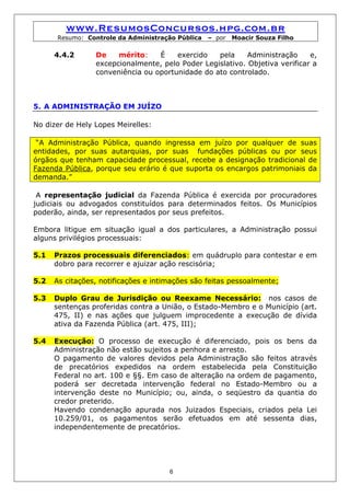 www.ResumosConcursos.hpg.com.br
      Resumo: Controle da Administração Pública   – por   Moacir Souza Filho

      4.4.2      De    mérito:    É    exercido   pela     Administração     e,
                 excepcionalmente, pelo Poder Legislativo. Objetiva verificar a
                 conveniência ou oportunidade do ato controlado.



5. A ADMINISTRAÇÃO EM JUÍZO

No dizer de Hely Lopes Meirelles:

 “A Administração Pública, quando ingressa em juízo por qualquer de suas
entidades, por suas autarquias, por suas fundações públicas ou por seus
órgãos que tenham capacidade processual, recebe a designação tradicional de
Fazenda Pública, porque seu erário é que suporta os encargos patrimoniais da
demanda.”

 A representação judicial da Fazenda Pública é exercida por procuradores
judiciais ou advogados constituídos para determinados feitos. Os Municípios
poderão, ainda, ser representados por seus prefeitos.

Embora litigue em situação igual a dos particulares, a Administração possui
alguns privilégios processuais:

5.1   Prazos processuais diferenciados: em quádruplo para contestar e em
      dobro para recorrer e ajuizar ação rescisória;

5.2   As citações, notificações e intimações são feitas pessoalmente;

5.3   Duplo Grau de Jurisdição ou Reexame Necessário: nos casos de
      sentenças proferidas contra a União, o Estado-Membro e o Município (art.
      475, II) e nas ações que julguem improcedente a execução de dívida
      ativa da Fazenda Pública (art. 475, III);

5.4   Execução: O processo de execução é diferenciado, pois os bens da
      Administração não estão sujeitos a penhora e arresto.
      O pagamento de valores devidos pela Administração são feitos através
      de precatórios expedidos na ordem estabelecida pela Constituição
      Federal no art. 100 e §§. Em caso de alteração na ordem de pagamento,
      poderá ser decretada intervenção federal no Estado-Membro ou a
      intervenção deste no Município; ou, ainda, o seqüestro da quantia do
      credor preterido.
      Havendo condenação apurada nos Juizados Especiais, criados pela Lei
      10.259/01, os pagamentos serão efetuados em até sessenta dias,
      independentemente de precatórios.




                                      6
 