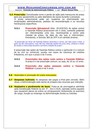 www.ResumosConcursos.hpg.com.br
       Resumo: Controle da Administração Pública         – por   Moacir Souza Filho

5.5 Prescrição: Conceituada como a perda da ação pelo transcurso do prazo
    para seu ajuizamento ou pelo abandono da causa durante o processo.
    O prazo prescricional pode ser suspenso ou interrompido por
    reclamações administrativas, pedidos de reconsideração e os recursos
    hierárquicos específicos.

      5.5.1         Prescrição Qüinqüenal (Dec. 20.910/32): As ações contra
                    a Fazenda Pública prescrevem em 5 anos, somente podendo
                    ser interrompidas uma vez, recomeçando a correr pela
                    metade do prazo, da data do ato que a interrompeu.
                    Entretanto, a Súmula 383 do STF é em sentido diverso:

      “A prescrição em favor da Fazenda Pública recomeça a correr, por dois anos e meio, a
      partir do ato interruptivo, mas não fica reduzida aquém de cinco anos, embora o titular
      do direito a interrompa durante a primeira metade do prazo”.

      A prescrição das ações da Fazenda Pública contra o particular é a comum
      da lei civil ou comercial, exceto nos casos de cobrança de créditos
      tributários, em que o prazo é de 5 anos.

      5.5.2         Prescrições das ações reais contra a Fazenda Pública:
                    O prazo é o da prescrição comum, ou seja, de 10 ou 15 anos.

      5.5.3         Prescrição das ações pessoais                  contra     a   Fazenda
                    Pública: o prazo é de 5 anos.


5.6   Restrições à concessão de tutela antecipada.

5.7   Despesas Judiciais: As despesas são pagas a final pelo vencido. Além
      disso, a Administração está isenta de preparo dos recursos que interpõe.

5.8   Seqüestro e perdimento de bens: Trata-se de prerrogativa admitida
      pela Constituição Federal no art. 5o , XLV e XLVI, operada contra aqueles
      que causarem danos ao erário ou enriquecerem ilicitamente no exercício
      de cargo, função ou emprego na Administração Direta ou Indireta.




                                            7
 