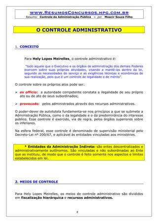 www.ResumosConcursos.hpg.com.br
      Resumo: Controle da Administração Pública   – por   Moacir Souza Filho




             O CONTROLE ADMINISTRATIVO


1. CONCEITO


     Para Hely Lopes Meirelles, o controle administrativo é:

      “todo aquele que o Executivo e os órgãos de administração dos demais Poderes
     exercem sobre suas próprias atividades, visando a mantê-las dentro da lei,
     segundo as necessidades do serviço e as exigências técnicas e econômicas de
     sua realização, pelo que é um controle de legalidade e de mérito”.

O controle sobre os próprios atos pode ser:

  ex officio: a autoridade competente constata a ilegalidade de seu próprio
  ato ou de ato de seus subordinados;

  provocado: pelos administrados através dos recursos administrativos.

O poder-dever de autotutela fundamenta-se nos princípios a que se submete a
Administração Pública, como o da legalidade e o da predominância do interesse
público. Esse controle é exercido, via de regra, pelos órgãos superiores sobre
os inferiores.

Na esfera federal, esse controle é denominado de supervisão ministerial pelo
Decreto-Lei nº 200/67, e aplicável às entidades vinculadas aos ministérios.


     * Entidades da Administração Indireta: são entes descentralizados e
administrativamente autônomos. São vinculadas e não subordinadas ao Ente
que as instituiu, de modo que o controle é feito somente nos aspectos e limites
estabelecidos em lei.




2. MEIOS DE CONTROLE


Para Hely Lopes Meirelles, os meios de controle administrativo são divididos
em fiscalização hierárquica e recursos administrativos.



                                      8
 