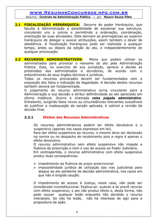 www.ResumosConcursos.hpg.com.br
      Resumo: Controle da Administração Pública    – por   Moacir Souza Filho

2.1   FISCALIZAÇÃO HIERÁRQUICA: Decorre do poder hierárquico, que
      faculta à Administração a possibilidade de escalonar sua estrutura,
      vinculando uns a outros e permitindo a ordenação, coordenação,
      orientação de suas atividades. Dela derivam as prerrogativas ao superior
      hierárquico de delegar e avocar atribuições, assim também o dever de
      obediência. A fiscalização hierárquica pode ser realizada a qualquer
      tempo, antes ou depois da edição do ato, e independentemente de
      qualquer provocação.

2.2   RECURSOS ADMINISTRATIVOS:               Meios que podem utilizar os
      administrados para provocar o reexame do ato pela Administração
      Pública. Esta, no exercício de sua jurisdição, aprecia e decide as
      pretensões dos administrados e servidores, de acordo com o
      entendimento de seus órgãos técnicos e jurídicos.
      Todos os recursos provocados devem ser fundamentados com a
      exposição dos fatos e indicação da ilegalidade. A decisão destes recursos
      também deverá ser fundamentada.
      O julgamento do recurso administrativo torna vinculante para a
      Administração a sua decisão e atribui definitividade ao ato apreciado em
      última instância. Ocorre a chamada coisa julgada administrativa.
      Entretanto, surgindo fatos novos ou circunstâncias relevantes suscetíveis
      de justificar a inadequação da sanção aplicada, é cabível a revisão da
      decisão final.

      2.2.1        Efeitos dos Recursos Administrativos

              Os recursos administrativos podem ter efeito devolutivo e o
              suspensivo (apenas nos casos expressos em lei).
              Para dar efeito suspensivo ao recurso, o mesmo deve ser declarado
              na norma ou no despacho de recebimento pois a regra é apenas o
              efeito devolutivo.
              O recurso administrativo sem efeito suspensivo não impede a
              fluência da prescrição e nem o uso do acesso ao Poder Judiciário.
              Em contrapartida, o recurso administrativo com efeito suspensivo
              produz duas conseqüências:

                impedimento da fluência do prazo prescricional
                impossibilidade jurídica de utilização das vias judiciárias para
                ataque ao ato pendente de decisão administrativa, nos casos em
                que não é exigida caução.

              O impedimento de acesso à Justiça, neste caso, não pode ser
              considerado inconstitucional. Explica-se: quando a lei prevê recurso
              com efeito suspensivo, o ato não produz efeito e, desta forma, não
              pode causar qualquer lesão enquanto não decidido o recurso
              interposto. Se não há lesão, não há interesse de agir para a
              propositura da ação.


                                        9
 