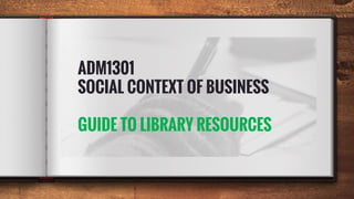 ADM1301
SOCIAL CONTEXT OF BUSINESS
GUIDE TO LIBRARY RESOURCES
 