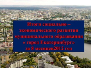 Итоги социально –
  экономического развития
муниципального образования
   « город Екатеринбург»
    за 8 месяцев2012 год
 