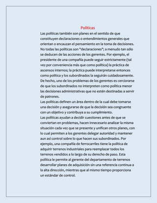 Políticas
Las políticas también son planes en el sentido de que
constituyen declaraciones o entendimientos generales que
orientan o encauzan el pensamiento en la toma de decisiones.
No todas las políticas son "declaraciones"; a menudo tan sólo
se deducen de las acciones de los gerentes. Por ejemplo, el
presidente de una compañía puede seguir estrictamente (tal
vez por conveniencia más que como política) la práctica de
ascensos internos; la práctica puede interpretarse entonces
como política y los subordinados la seguirán cuidadosamente.
De hecho, uno de los problemas de los gerentes es cerciorarse
de que los subordinados no interpreten como política menor
las decisiones administrativas que no estén destinadas a servir
de patrones.
Las políticas definen un área dentro de la cual debe tomarse
una decisión y asegurarse de que la decisión sea congruente
con un objetivo y contribuya a su cumplimiento.
Las políticas ayudan a decidir cuestiones antes de que se
conviertan en problemas, hacen innecesario analizar la misma
situación cada vez que se presente y unifican otros planes, con
lo cual permiten a los gerentes delegar autoridad y mantener
aun así control sobre lo que hacen sus subordinados. Por
ejemplo, una compañía de ferrocarriles tiene la política de
adquirir terrenos industriales para reemplazar todos los
terrenos vendidos a lo largo de su derecho de paso. Esta
política le permite al gerente del departamento de terrenos
desarrollar planes de adquisición sin una referencia continua a
la alta dirección, mientras que al mismo tiempo proporciona
un estándar de control.
 