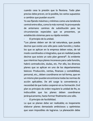 cuando cesa la presión que la flexiona. Todo plan
preciso debe prever, en lo posible, los varios supuestos
o cambios que puedan ocurrir:
Ya sea fijando máximos y mínimos como una tendencia
central entre ellos, como lo más normal; Ya proveyendo
de antemano caminos de substitución para las
circunstancias especiales que se presenten, ya
establecido sistemas para su rápida revisión.
· El principio de la unidad.
"Los planes deben ser de tal naturaleza, que pueda
decirse que existe uno sólo para cada función; y todos
los que se aplican en la empresa deben estar, de tal
modo coordinados e integrados, que en realidad pueda
decirse que existe un solo plan general". Es evidente
que mientras haya planes inconexos para cada función,
habrá contradicción, dudas, etc. Por ello, los diversos
planes que se aplican en uno de los departamentos
básicos: Producción, ventas, finanzas y contabilidad,
personal, etc., deben coordinarse en tal forma, que en
un mismo plan puedan encontrarse todas las normas de
acción aplicables. De ahí surge la conveniencia y
necesidad de que todos cooperen en su formación. Si el
plan es principio de orden requiere la unidad de fin, es
indiscutible que los planes deben coordinarse
jerárquicamente, hasta formar finalmente uno sólo.
· El principio de factibilidad.
Lo que se planee debe ser realizable; es inoperante
elaborar planes demasiado ambiciosos u optimistas
que sean imposibles de lograrse. La planeación debe
 