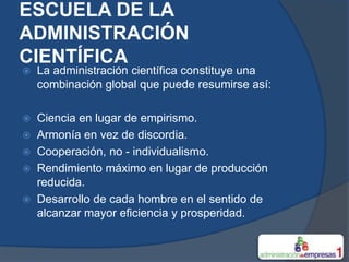 ESCUELA DE LA
ADMINISTRACIÓN
CIENTÍFICA
   La administración científica constituye una
    combinación global que puede resumirse así:

 Ciencia en lugar de empirismo.
 Armonía en vez de discordia.
 Cooperación, no - individualismo.
 Rendimiento máximo en lugar de producción
  reducida.
 Desarrollo de cada hombre en el sentido de
  alcanzar mayor eficiencia y prosperidad.
 