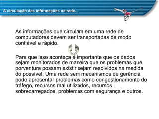 A circulação das informações na rede... As informações que circulam em uma rede de computadores devem ser transportadas de modo confiável e rápido.  Para que isso aconteça é importante que os dados sejam monitorados de maneira que os problemas que porventura possam existir sejam resolvidos na medida do possível. Uma rede sem mecanismos de gerência pode apresentar problemas como congestionamento do tráfego, recursos mal utilizados, recursos sobrecarregados, problemas com segurança e outros.  