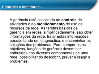 Controlar e monitorar... A gerência está associada ao  controle  de atividades e ao  monitoramento  do uso de recursos da rede. As tarefas básicas da gerência em redes, simplificadamente, são obter informações da rede, tratar estas informações, possibilitando um diagnóstico, e encaminhar as soluções dos problemas. Para cumprir estes objetivos, funções de gerência devem ser embutidas nos diversos componentes de uma rede, possibilitando descobrir, prever e reagir a problemas. 