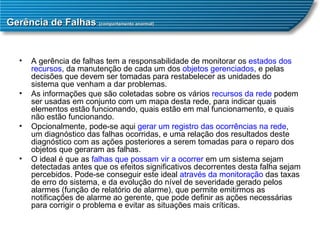 Gerência de Falhas  (comportamento anormal) A gerência de falhas tem a responsabilidade de monitorar os  estados dos recursos , da manutenção de cada um dos  objetos gerenciados , e pelas decisões que devem ser tomadas para restabelecer as unidades do sistema que venham a dar problemas.  As informações que são coletadas sobre os vários  recursos da rede  podem ser usadas em conjunto com um mapa desta rede, para indicar quais elementos estão funcionando, quais estão em mal funcionamento, e quais não estão funcionando.  Opcionalmente, pode-se aqui  gerar um registro das ocorrências na rede , um diagnóstico das falhas ocorridas, e uma relação dos resultados deste diagnóstico com as ações posteriores a serem tomadas para o reparo dos objetos que geraram as falhas.  O ideal é que as  falhas que possam vir a ocorrer  em um sistema sejam detectadas antes que os efeitos significativos decorrentes desta falha sejam percebidos. Pode-se conseguir este ideal  através da monitoração  das taxas de erro do sistema, e da evolução do nível de severidade gerado pelos alarmes (função de relatório de alarme), que permite emitirmos as notificações de alarme ao gerente, que pode definir as ações necessárias para corrigir o problema e evitar as situações mais críticas.  