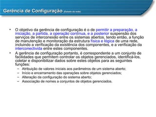 Gerência de Configuração  (Estado da rede) O objetivo da gerência de configuração é o de  permitir a   preparação, a iniciação, a partida, a operação contínua ,  e a posterior  suspensão dos serviços de interconexão entre os sistemas abertos, tendo então, a função de manutenção e monitoração da estrutura  física e lógica  de uma rede, incluindo a verificação da existência dos componentes, e a verificação da  interconectivida  entre estes componentes.  A gerência de configuração portanto, é correspondente a um conjunto de facilidades que permitem controlar os objetos gerenciados, identificá-los, coletar e disponibilizar dados sobre estes objetos para as seguintes funções:  Atribuição de valores iniciais aos parâmetros de um sistema aberto;  Início e encerramento das operações sobre objetos gerenciados;  Alteração da configuração do sistema aberto;  Associação de nomes a conjuntos de objetos gerenciados.  