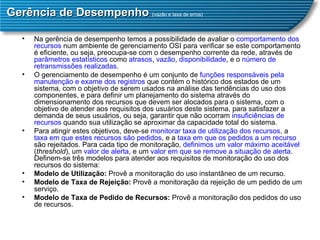 Gerência de Desempenho  ( vazão e taxa de erros) Na gerência de desempenho temos a possibilidade de avaliar o  comportamento dos recursos  num ambiente de gerenciamento OSI para verificar se este comportamento é eficiente, ou seja, preocupa-se com o desempenho corrente da rede, através de  parâmetros estatísticos  como  atrasos ,  vazão ,  disponibilidade , e o  número de retransmissões realizadas .  O gerenciamento de desempenho é um conjunto de  funções   responsáveis pela manutenção e exame dos registros  que contém o histórico dos estados de um sistema, com o objetivo de serem usados na análise das tendências do uso dos componentes, e para definir um planejamento do sistema através do dimensionamento dos recursos que devem ser alocados para o sistema, com o objetivo de atender aos requisitos dos usuários deste sistema, para satisfazer a demanda de seus usuários, ou seja, garantir que não ocorram  insuficiências de recursos  quando sua utilização se aproximar da capacidade total do sistema.  Para atingir estes objetivos, deve-se  monitorar taxa de utilização dos recursos , a  taxa em que estes recursos são pedidos , e a  taxa em que os pedidos a um recurso  são rejeitados. Para cada tipo de monitoração,  definimos um valor máximo aceitável  ( threshold ), um  valor de alerta , e um  valor em que se remove a situação de alerta . Definem-se três modelos para atender aos requisitos de monitoração do uso dos recursos do sistema:  Modelo de Utilização:  Provê a monitoração do uso instantâneo de um recurso.  Modelo de Taxa de Rejeição:  Provê a monitoração da rejeição de um pedido de um serviço.  Modelo de Taxa de Pedido de Recursos:  Provê a monitoração dos pedidos do uso de recursos.  