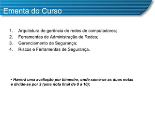 Ementa do Curso Arquitetura de gerência de redes de computadores; Ferramentas de Administração de Redes; Gerenciamento de Segurança; Riscos e Ferramentas de Segurança. Haverá uma avaliação por bimestre, onde soma-se as duas notas e divide-se por 2 (uma nota final de 0 a 10); 