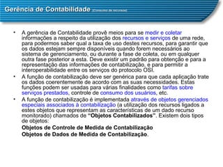 Gerência de Contabilidade  (Consumo de recursos) A gerência de Contabilidade provê meios para se  medir e coletar  informações a respeito da utilização dos  recursos e serviços  de uma rede, para podermos saber qual a taxa de uso destes recursos, para garantir que os dados estejam sempre disponíveis quando forem necessários ao sistema de gerenciamento, ou durante a fase de coleta, ou em qualquer outra fase posterior a esta. Deve existir um padrão para obtenção e para a representação das informações de contabilização, e para permitir a interoperabilidade entre os serviços do protocolo OSI.  A função de contabilização deve ser genérica para que cada aplicação trate os dados coerentemente de acordo com as suas necessidades. Estas funções podem ser usadas para várias finalidades como  tarifas sobre serviços prestados , controle de  consumo dos usuários , etc.  A função de contabilização é implementada  através de objetos gerenciados   especiais associados à contabilização  (a utilização dos recursos ligados a estes objetos que representam as características de um dado recurso monitorado) chamados de  “Objetos Contabilizados” . Existem dois tipos de objetos:   Objetos de Controle de Medida de Contabilização  Objetos de Dados de Medida de Contabilização .  