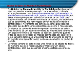 Os  Objetos de Dados de Medida de Contabilização  são usados para representar um recurso usado por um usuário, contendo informações como: qual é o  usuário do recurso ,  qual a unidade de medida usada na contabilização ,  qual a quantidade consumida , etc. Estas informações podem ser obtidas através de um  GET  para  obter os valores dos atributos dos dados de medida, ou através do uso de parâmetros nas notificações enviadas pela gerência de contabilização. Novamente são definidas apenas propriedades genéricas que podem ser especializadas conforme a necessidade.  Os objetos de dados de medida só podem ser criados se existir uma instância de um objeto de controle de medida para controlá-lo. Um objeto de controle de medida só pode ser destruído quando todos os objetos de dados de medida controlados por este objeto forem também destruídos. Uma instância de um objeto de controle de medida pode controlar várias instâncias de objetos de dados de medida.  Devemos sempre ter pelo menos uma instância do objeto de dados na memória que seja responsável por monitorar um objeto contabilizado, para que possamos enviar solicitações sobre seu uso.  Objetos de Dados de Medida de Contabilização . 