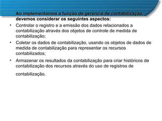 Ao implementamos a função de gerência de contabilização, devemos considerar os seguintes aspectos:  Controlar o registro e a emissão dos dados relacionados a contabilização através dos objetos de controle de medida de contabilização;  Coletar os dados de contabilização, usando os objetos de dados de medida de contabilização para representar os recursos contabilizados;  Armazenar os resultados da contabilização para criar históricos de contabilização dos recursos através do uso de registros de contabilização.   