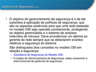 Gerência de Segurança  (Acesso) O objetivo do gerenciamento de segurança é o de dar subsídios à aplicação de políticas de segurança, que são os aspectos essências para que uma rede baseada no modelo OSI seja operada corretamente, protegendo os objetos gerenciados e o sistema de acessos indevidos de intrusos. Deve providenciar um alarme ao gerente da rede sempre que se detectarem eventos relativos a segurança do sistema.  São distinguidos dois conceitos no modelo OSI em relação a segurança:  Arquitetura de Segurança do Modelo OSI;  Funções de Gerenciamento de Segurança, estas compondo a área funcional de gerência de segurança.  