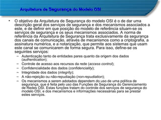 O objetivo da Arquitetura de Segurança do modelo OSI é o de dar uma descrição geral dos serviços de segurança e dos mecanismos associados a este, e de definir em que posição do modelo de referência situam-se os serviços de segurança e os seus mecanismos associados. A norma de referência da Arquitetura de Segurança trata exclusivamente da segurança dos canais de comunicação, através de mecanismos como a criptografia, a assinatura numérica, e a notarização, que permite aos sistemas que usam este canal se comunicarem de forma segura. Para isso, define-se os seguintes serviços:  Autenticação tanto de entidades pares quanto da origem dos dados ( authentication );  Controle de acesso aos recursos da rede ( access control );  Confidencialidade dos dados ( confidenciality );  Integridade dos dados ( integrity );  A não-rejeição ou não-repudiação ( non-repudiation );  Os mecanismos a serem adotados dependem do uso de uma política de segurança, que é feita pelo uso das Funções de Segurança do Gerenciamento de Redes OSI. Estas funções tratam do controle dos serviços de segurança do modelo OSI, e dos mecanismos e informações necessárias para se prestar estes serviços.  Arquitetura de  Segurança  do Modelo OSI 