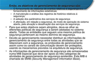 Então, os objetivos do gerenciamento de segurança são:   O fornecimento de relatórios de eventos relativos à segurança e o fornecimento de informações estatísticas;  A manutenção e análise dos registros de histórico relativos à segurança;  A seleção dos parâmetros dos serviços de segurança;  A alteração, em relação a segurança, do modo de operação do sistema aberto, pela ativação e desativação dos serviços de segurança.  Para que estes objetivos sejam atingidos, deve-se olhar as diferentes políticas de segurança a serem adotadas no sistema aberto. Todas as entidades que seguem uma mesma política de segurança pertencem ao mesmo domínio de segurança.  Devido ao gerenciamento necessitar distribuir as informações de gerenciamento de segurança entre todas as atividades que se relacionam com a segurança, os protocolos de gerenciamento assim como os canais de comunicação devem ser protegidos, usando os mecanismos previstos na arquitetura de segurança.  As informações de gerenciamento de segurança são armazenadas numa MIB especial que deve dar apoio as três categorias de atividades de gerenciamento de segurança existentes. Esta MIB é chamada de SMIB ( Security Management Information Base ).  