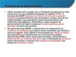 Arquiteturas de gerenciamento Vários produtos têm surgido com a finalidade de gerenciar a rede, quase que em sua totalidade baseados no padrão  SNMP . O sucesso do SNMP  baseia-se no fato de ter sido ele o primeiro protocolo  de gerenciamento não proprietário, público, fácil de ser implementado e que possibilita o gerenciamento efetivo de ambientes heterogêneos. Geralmente, estes produtos de gerenciamento de redes incorporam  funções gráficas para o operador  de centro de controle.  No gerenciamento SNMP, é adicionado um componente ao  hardware (ou software ) que estará sendo controlado que recebe o nome de  agente . Este agente é encarregado de  coletar os dados  dos dispositivos e armazená-los em uma estrutura padrão (denominada  MIB ). Além desta base de dados, normalmente é  desenvolvido um software aplicativo  com a habilidade de  sumarizar  estas informações e exibi-las nas  estações encarregadas  das tarefas de  monitorar a rede .  