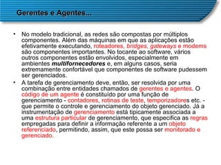 No modelo tradicional, as redes são compostas por múltiplos componentes. Além das máquinas em que as aplicações estão efetivamente executando,  roteadores,  bridges ,  gateways  e modems  são componentes importantes. No tocante ao software, vários outros componentes estão envolvidos, especialmente em ambientes  multifornecedores  e, em alguns casos, seria extremamente confortável que componentes de software pudessem ser gerenciados.  A tarefa de gerenciamento deve, então, ser resolvida por uma combinação entre entidades chamados de  gerentes e agentes . O  código de um agente  é constituído por uma função de gerenciamento -  contadores ,  rotinas de teste ,  temporizadore s etc. - que permite o controle e gerenciamento do objeto gerenciado. Já a instrumentação de  gerenciamento  está tipicamente associada a uma  estrutura particular  de gerenciamento, que especifica as  regras  empregadas para definir a informação referente a um  objeto referenciado , permitindo, assim, que este possa ser  monitorado e gerenciado.  Gerentes e Agentes... 