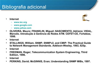 Bibliografia adicional Internet www.iec.org www.google.com www.yahoo.com OLIVEIRA, Mauro; FRANKLIN, Miguel; NASCIMENTO, Adriano; VIDAL, Marcelo. Introdução à Gerência de Redes ATM. CEFET-CE, Fortaleza, 1998. Internet STALLINGS, William. SNMP, SNMPv2, and CMIP: The Practical Guide to Network Management Standards. Addison-Wesley, 1993, 625p. Internet FREEMAN, Roger; Telecommunication System Engineering, Third Edition, 1996. Internet PERKINS, David; McGINNIS, Evan; Understanding SNMP MIBs, 1997. 