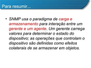 Para resumir... SNMP usa o paradigma de  carga e armazenamento  para interação entre um  gerente e um agente . Um gerente carrega valores para determinar o estado do dispositivo; as operações que controlam o dispositivo são definidas como efeitos colaterais de se armazenar em objetos.  