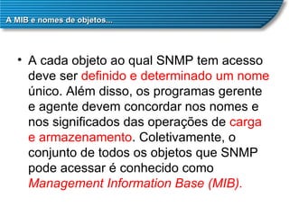 A MIB e nomes de objetos... A cada objeto ao qual SNMP tem acesso deve ser  definido e determinado um nome  único. Além disso, os programas gerente e agente devem concordar nos nomes e nos significados das operações de  carga e armazenamento . Coletivamente, o conjunto de todos os objetos que SNMP pode acessar é conhecido como  Management Information Base (MIB). 