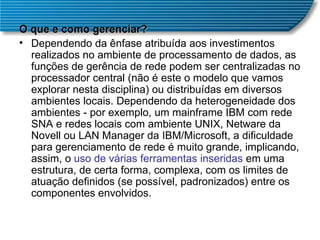 O que e como gerenciar? Dependendo da ênfase atribuída aos investimentos realizados no ambiente de processamento de dados, as funções de gerência de rede podem ser centralizadas no processador central (não é este o modelo que vamos explorar nesta disciplina) ou distribuídas em diversos ambientes locais. Dependendo da heterogeneidade dos ambientes - por exemplo, um mainframe IBM com rede SNA e redes locais com ambiente UNIX, Netware da Novell ou LAN Manager da IBM/Microsoft, a dificuldade para gerenciamento de rede é muito grande, implicando, assim, o  uso de várias ferramentas inseridas  em uma estrutura, de certa forma, complexa, com os limites de atuação definidos (se possível, padronizados) entre os componentes envolvidos.  