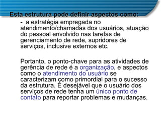 Esta estrutura pode definir aspectos como:  - a estratégia empregada no atendimento/chamadas dos usuários, atuação do pessoal envolvido nas tarefas de gerenciamento de rede, supridores de serviços, inclusive externos etc.  Portanto, o ponto-chave para as atividades de gerência de rede é a  organização , e aspectos como o  atendimento do usuário  se caracterizam como primordial para o sucesso da estrutura. É desejável que o usuário dos serviços de rede tenha um  único ponto de contato  para reportar problemas e mudanças.  