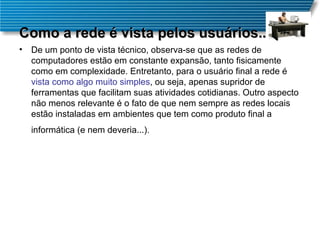 Como a rede é vista pelos usuários... De um ponto de vista técnico, observa-se que as redes de computadores estão em constante expansão, tanto fisicamente como em complexidade. Entretanto, para o usuário final a rede é  vista como algo muito simples , ou seja, apenas supridor de ferramentas que facilitam suas atividades cotidianas. Outro aspecto não menos relevante é o fato de que nem sempre as redes locais estão instaladas em ambientes que tem como produto final a informática (e nem deveria...).   