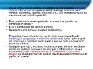 Desta forma, para o usuário, os sistema de computação  deve estar disponível o tempo todo  para auxiliá-lo a atingir objetivos como vendas, qualidade, rapidez, eficiência etc.,  não importando  quais os mecanismos envolvidos para tal. Mas qual o verdadeiro impacto de uma eventual parada no computador central?  E se a paralisação for apenas parcial? Ou apenas uma linha ou estação de trabalho? Perguntas como estas devem ser levadas em conta antes da  elaboração de qualquer modelo de gerência de redes , pois a partir de respostas a questões como estas é que se pode elaborar uma estrutura mínima.  Qualquer que seja a estrutura implantada, para se obter resultado dentro de padrões aceitáveis de serviços e informações, para o usuário final,  além de ferramentas, é fundamental o bom nível técnico  do pessoal envolvido com as atividades administrativas e de gerência da rede.  