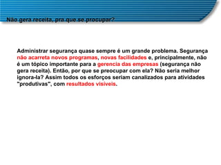 Não gera receita, pra que se procupar? Administrar segurança quase sempre é um grande problema. Segurança  não acarreta novos programas ,  novas facilidades  e, principalmente, não é um tópico importante para a  gerencia das empresas  (segurança não gera receita). Então, por que se preocupar com ela? Não seria melhor ignora-la? Assim todos os esforços seriam canalizados para atividades "produtivas", com  resultados visíveis .  