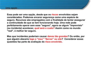 Uma opção… Essa pode ser uma opção, desde que os  riscos  envolvidos sejam considerados. Podemos encarar segurança como uma espécie de seguro. Recursos são empregados com a finalidade de tentar assegurar a continuidade do que se tem funcionando hoje. Uma rede pode perfeitamente operar sem esse "seguro", agora se algum "imprevisto" (ou incidente) acontecer,  qual será o custo?  Assim como no mundo "real", é melhor ter seguro. Mas que incidentes poderiam causar  danos tão grandes ? Ou então, por que alguém atacaria  logo o "meu" “Server” ou site ?  Considerar essas questões faz parte da avaliação do  risco envolvido. 