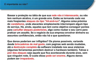 É importante ou não? Basear a proteção na idéia de que sua  rede não é interessante , ou não tem nenhum atrativo, é um grande erro. Estão se tornando cada vez mais freqüentes  ataques do tipo "hit-and-run ". Alguma coisa próxima do  vandalismo , onde atacantes simplesmente interrompem algum tipo de serviço. Há, ainda, aqueles que tem como objetivo conseguir pontos para  camuflar ataques posteriores , algo como roubar o seu carro para praticar um assalto. Se o negócio da sua empresa envolver dinheiro ou assuntos confidenciais, então não há o que questionar. Que danos poderiam ser infligidos? Os piores possíveis, variando desde  brincadeiras de mal gosto , com paginas web sendo mudadas, até a  destruição completa  do software instalado nos seus sistemas (algumas ferramentas permitem destruir o hardware também). Talvez o  pior dos ataques  seja aquele que fica acontecendo durante anos, sem que ninguém note. O custo disso  pode ser enorme . Alguns danos podem ser  irreparáveis. 
