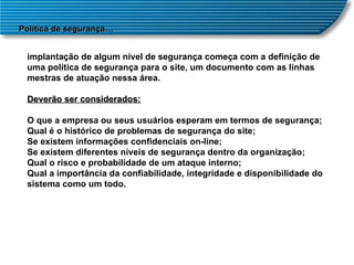 Política de segurança… implantação de algum nível de segurança começa com a definição de uma política de segurança para o site, um documento com as linhas mestras de atuação nessa área. Deverão ser considerados: O que a empresa ou seus usuários esperam em termos de segurança;  Qual é o histórico de problemas de segurança do site;  Se existem informações confidenciais on-line;  Se existem diferentes níveis de segurança dentro da organização;  Qual o risco e probabilidade de um ataque interno;  Qual a importância da confiabilidade, integridade e disponibilidade do sistema como um todo.  