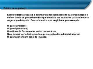 Política de segurança… Esses tópicos ajudarão a delinear as necessidades da sua organização e definir quais os procedimentos que deverão ser adotados para alcançar a segurança desejada. Procedimentos que englobam, por exemplo: O que é proibido;  O que é permitido;  Que tipos de ferramentas serão necessárias;  Qual deverá ser o treinamento e preparação dos administradores;  O que fazer em um caso de invasão.  