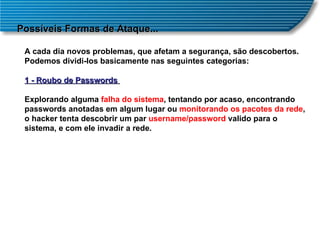 Possíveis Formas de Ataque... A cada dia novos problemas, que afetam a segurança, são descobertos. Podemos dividi-los basicamente nas seguintes categorias: 1 - Roubo de Passwords  Explorando alguma  falha do sistema , tentando por acaso, encontrando passwords anotadas em algum lugar ou  monitorando os pacotes da rede , o hacker tenta descobrir um par  username/password  valido para o sistema, e com ele invadir a rede. 