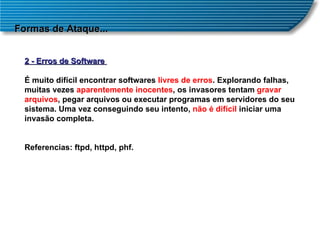 Formas de Ataque... 2 - Erros de Software  É muito difícil encontrar softwares  livres de erros . Explorando falhas, muitas vezes  aparentemente inocentes , os invasores tentam  gravar arquivos , pegar arquivos ou executar programas em servidores do seu sistema. Uma vez conseguindo seu intento,  não é difícil  iniciar uma invasão completa. Referencias: ftpd, httpd, phf. 