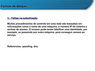Formas de Ataque... 3 – Falhas na autenticação Muitos procedimentos de controle em uma rede são baseados em informações como o nome de uma máquina, o numero IP do sistema e senhas de acesso. O invasor pode tentar falsificar uma identidade, por exemplo, se passando por outra máquina, para conseguir acesso ao serviço. Referencias: spoofing, dns. 