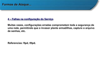 Formas de Ataque... 4 – Falhas na configuração do Serviço Muitas vezes, configurações erradas comprometem toda a segurança de uma rede, permitindo que o invasor plante armadilhas, capture o arquivo de senhas, etc. Referencias: ftpd, tftpd. 
