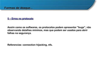 Formas de Ataque... 5 – Erros no protocolo Assim como os softwares, os protocolos podem apresentar "bugs", não observando detalhes mínimos, mas que podem ser usados para abrir falhas na segurança. Referencias: connection hijacking, nfs. 