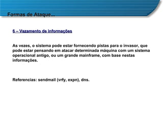 Formas de Ataque... 6 – Vazamento de informações As vezes, o sistema pode estar fornecendo pistas para o invasor, que pode estar pensando em atacar determinada máquina com um sistema operacional antigo, ou um grande mainframe, com base nestas informações. Referencias: sendmail (vrfy, expn), dns. 
