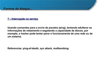 Formas de Ataque... 7 – Interrupção no serviço Usando comandos para o envio de pacotes (ping), tentando adulterar as informações de roteamento e esgotando a capacidade de discos, por exemplo, o hacker pode tentar parar o funcionamento de uma rede ou de um sistema. Referencias: ping-of-death, syn attack, mailbombing. 