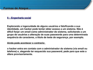 Formas de Ataque... 8 – Engenharia social Explorando a ingenuidade de alguns usuários e falsificando a sua identidade, um hacker pode tentar obter acesso a um sistema. Não é difícil forjar um email como administrador do sistema, solicitando a um grupo de usuários a alteração de suas passwords para uma determinada sequência de caracteres, a titulo de teste de segurança, por exemplo. Ainda pode acontecer o contrario:  o hacker entra em contato com o administrador do sistema (via email ou telefone) e, alegando ter esquecido sua password, pede para que este a altere provisoriamente. 