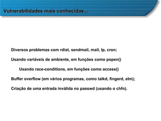 Vulnerabilidades mais conhecidas... Diversos problemas com rdist, sendmail, mail, lp, cron; Usando variáveis de ambiente, em funções como popen()  Usando race-conditions, em funções como access()  Buffer overflow (em vários programas, como talkd, fingerd, elm);  Criação de uma entrada inválida no passwd (usando o chfn).  